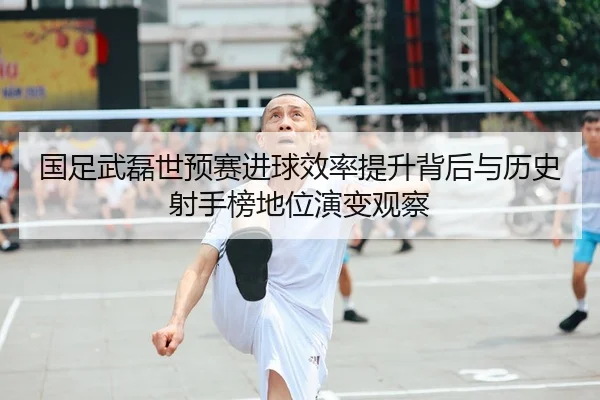 国足武磊世预赛进球效率提升背后与历史射手榜地位演变观察