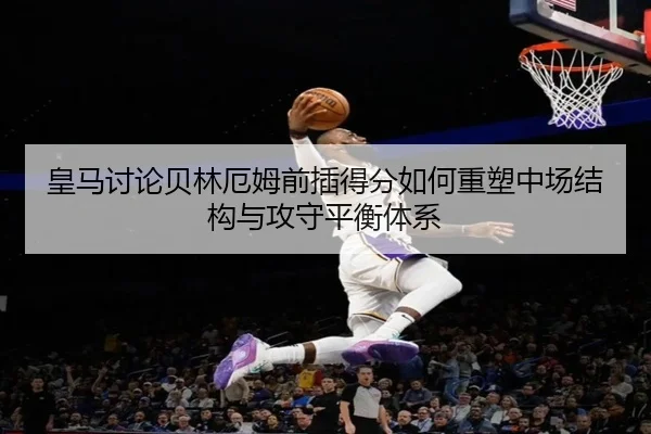 皇马讨论贝林厄姆前插得分如何重塑中场结构与攻守平衡体系